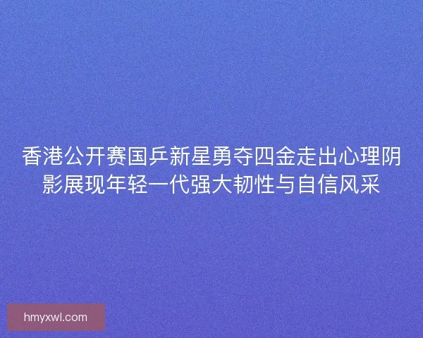 香港公开赛国乒新星勇夺四金走出心理阴影展现年轻一代强大韧性与自信风采