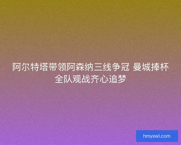 阿尔特塔带领阿森纳三线争冠 曼城捧杯全队观战齐心追梦