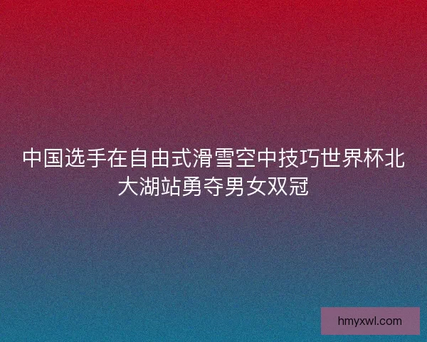 中国选手在自由式滑雪空中技巧世界杯北大湖站勇夺男女双冠