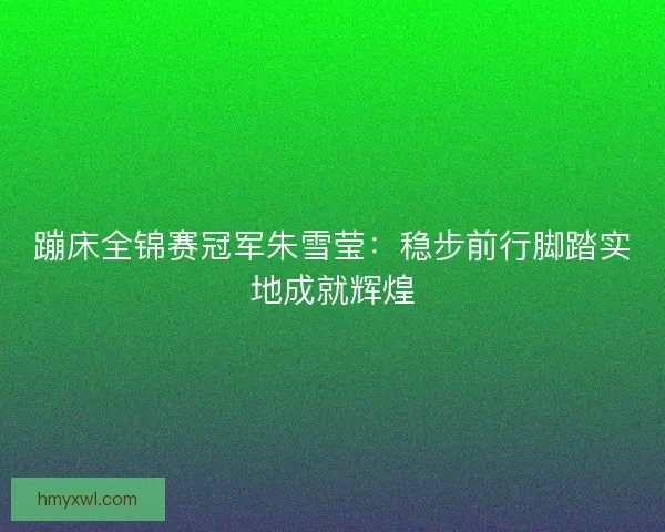 蹦床全锦赛冠军朱雪莹：稳步前行脚踏实地成就辉煌