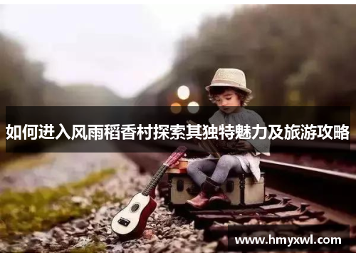 如何进入风雨稻香村探索其独特魅力及旅游攻略